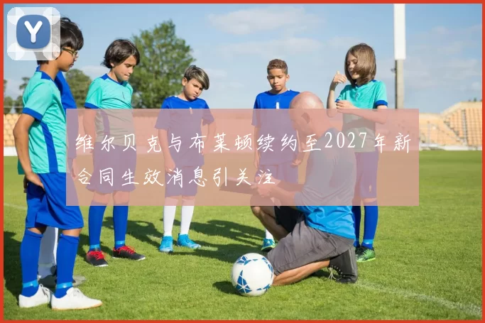 维尔贝克与布莱顿续约至2027年新合同生效消息引关注