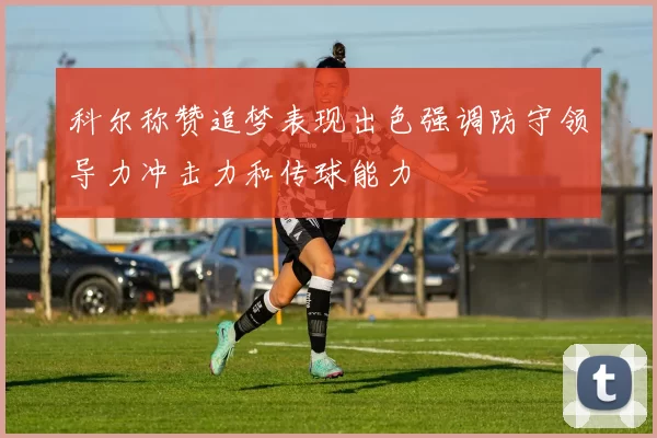 科尔称赞追梦表现出色强调防守领导力冲击力和传球能力