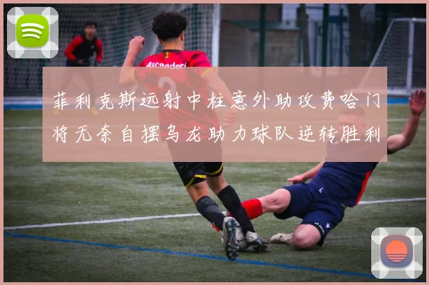 菲利克斯远射中柱意外助攻费哈门将无奈自摆乌龙助力球队逆转胜利
