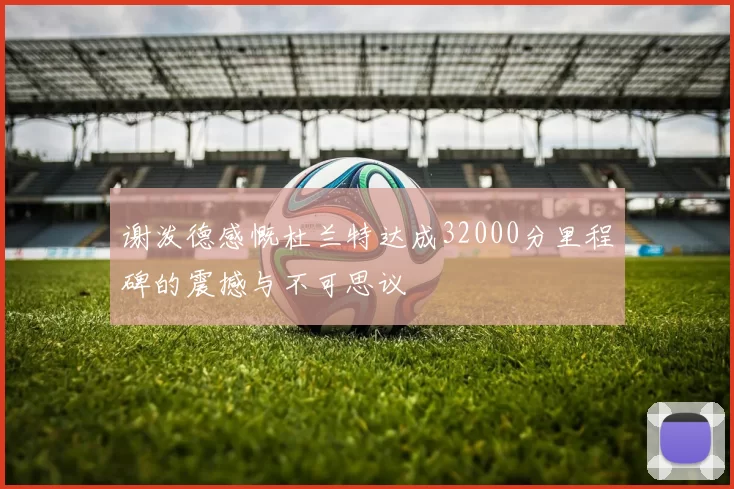 谢泼德感慨杜兰特达成32000分里程碑的震撼与不可思议