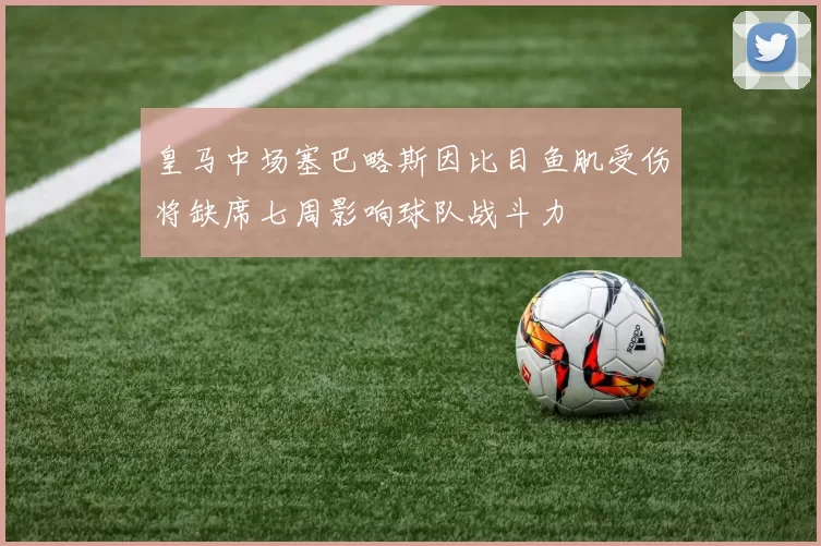 皇马中场塞巴略斯因比目鱼肌受伤将缺席七周影响球队战斗力