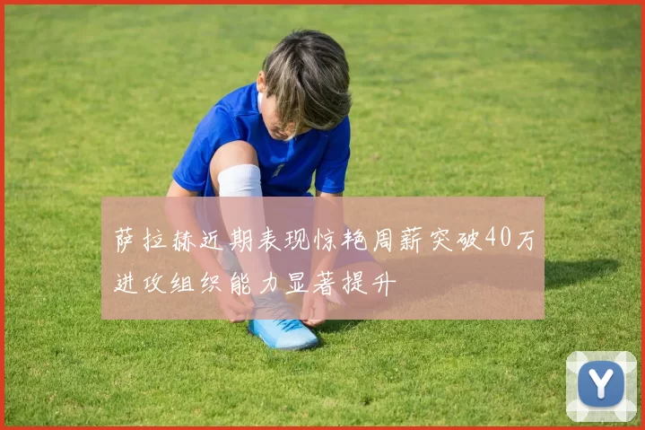 萨拉赫近期表现惊艳周薪突破40万进攻组织能力显著提升