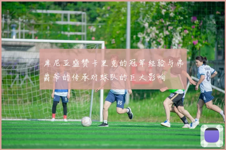 库尼亚盛赞卡里克的冠军经验与弗爵爷的传承对球队的巨大影响