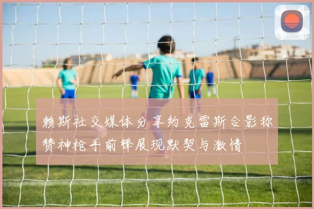 赖斯社交媒体分享约克雷斯合影称赞神枪手前锋展现默契与激情