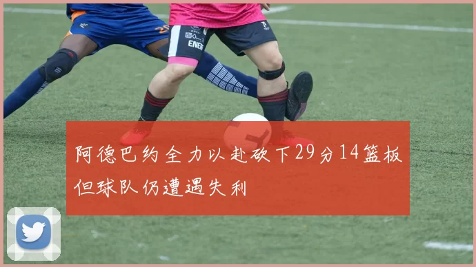 阿德巴约全力以赴砍下29分14篮板但球队仍遭遇失利