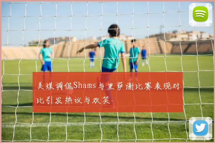 美媒调侃Shams与里萨谢比赛表现对比引发热议与欢笑